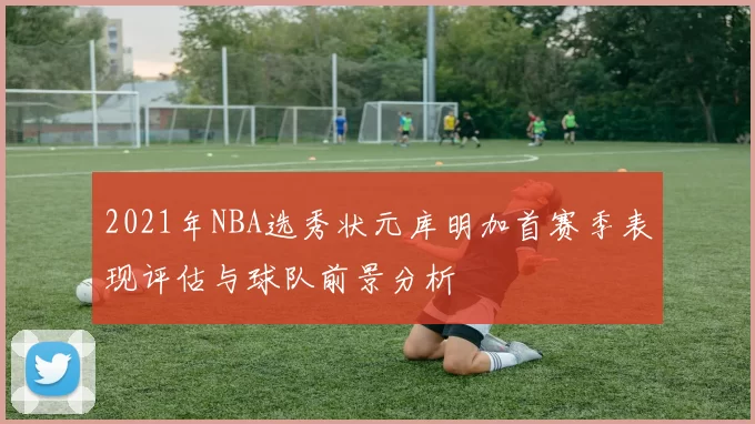 2021年NBA选秀状元库明加首赛季表现评估与球队前景分析