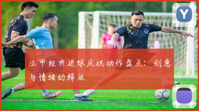 法甲经典进球庆祝动作盘点:创意与情绪的释放