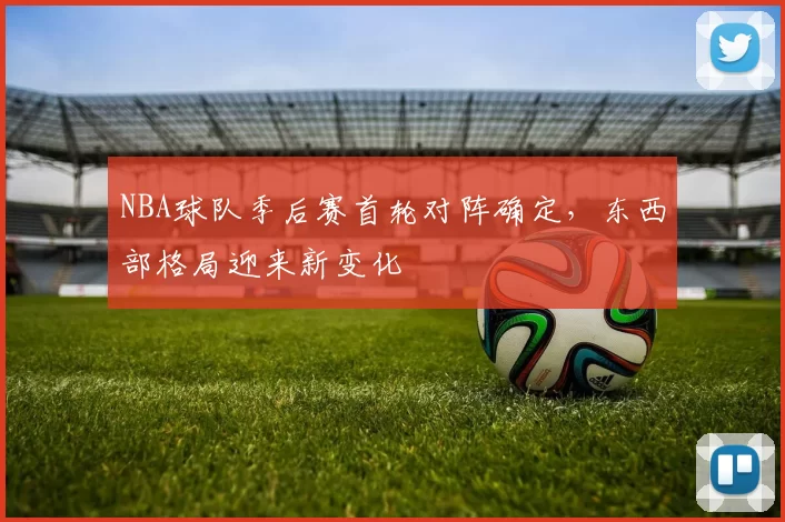 NBA球队季后赛首轮对阵确定，东西部格局迎来新变化