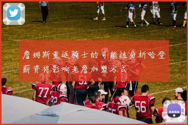 詹姆斯重返骑士的可能性分析哈登薪资将影响老詹加盟方式