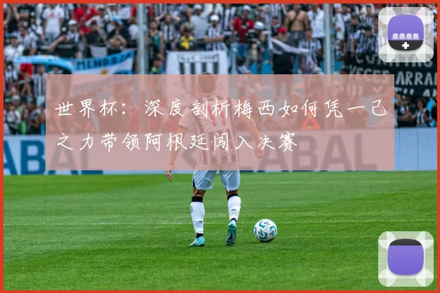 世界杯：深度剖析梅西如何凭一己之力带领阿根廷闯入决赛