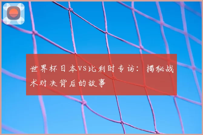 世界杯日本vs比利时专访:揭秘战术对决背后的故事