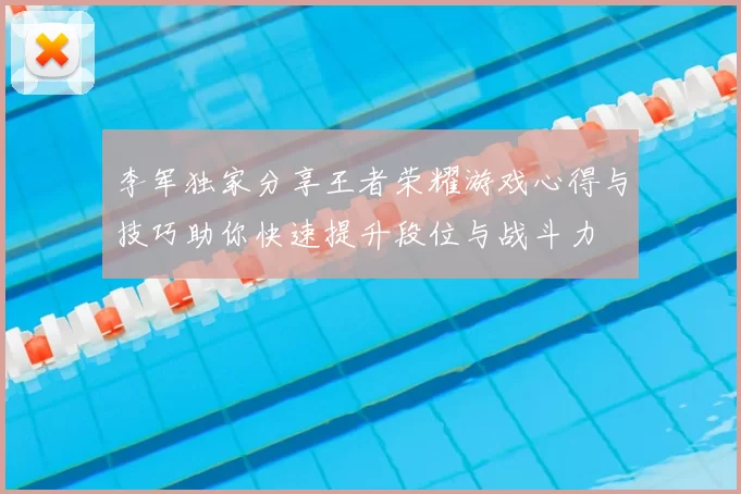 李军独家分享王者荣耀游戏心得与技巧助你快速提升段位与战斗力