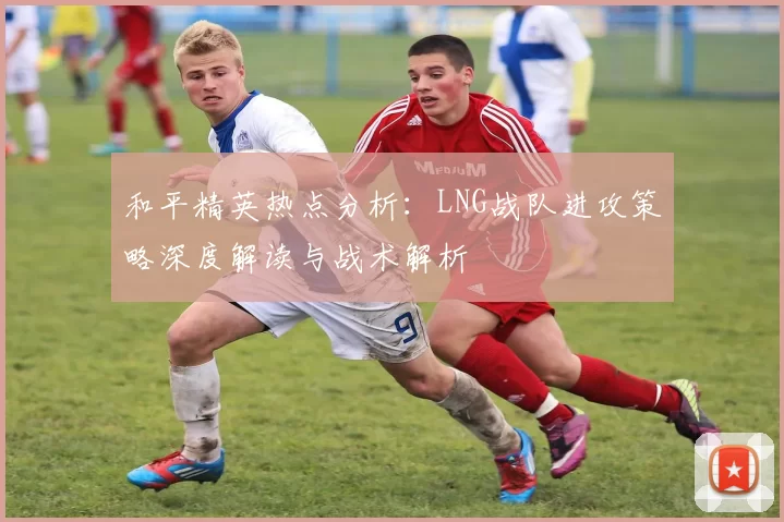 和平精英热点分析:LNG战队进攻策略深度解读与战术解析
