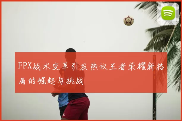 FPX战术变革引发热议王者荣耀新格局的崛起与挑战