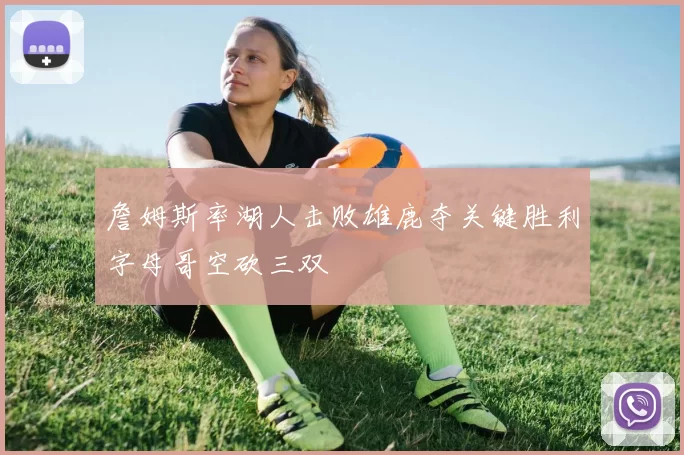 詹姆斯率湖人击败雄鹿夺关键胜利字母哥空砍三双