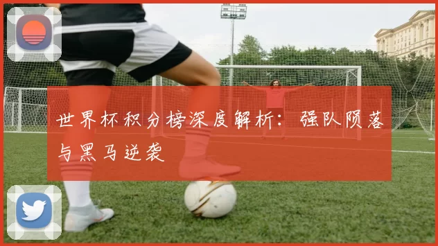 世界杯积分榜深度解析:强队陨落与黑马逆袭