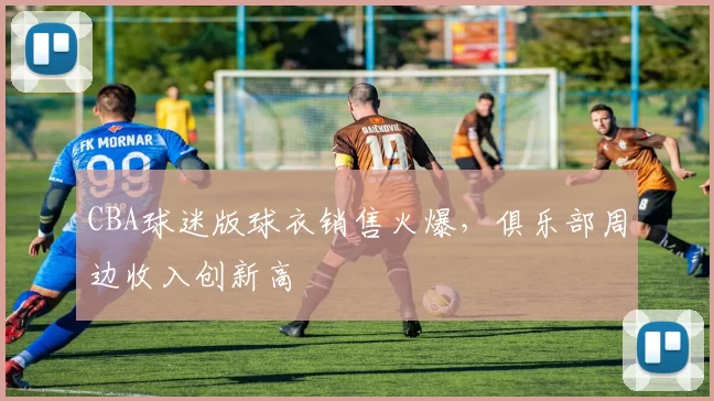 CBA球迷版球衣销售火爆，俱乐部周边收入创新高