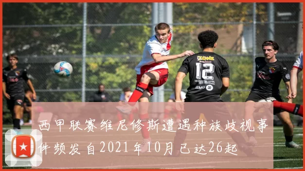 西甲联赛维尼修斯遭遇种族歧视事件频发自2021年10月已达26起