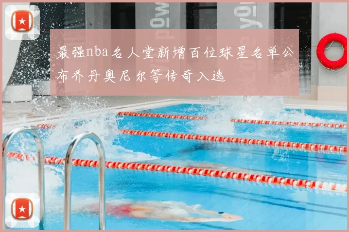 最强nba名人堂新增百位球星名单公布乔丹奥尼尔等传奇入选