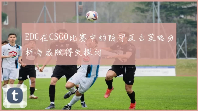 EDG在CSGO比赛中的防守反击策略分析与成败得失探讨