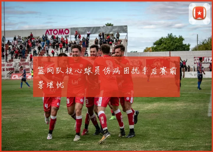 篮网队核心球员伤病困扰季后赛前景堪忧