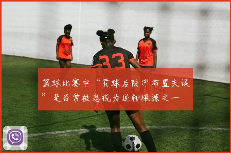 篮球比赛中“罚球后防守布置失误”是否常被忽视为逆转根源之一
