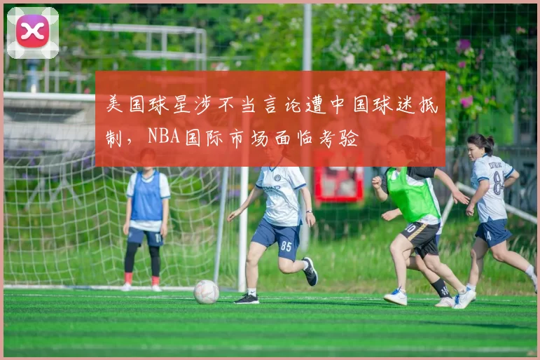 美国球星涉不当言论遭中国球迷抵制,NBA国际市场面临考验