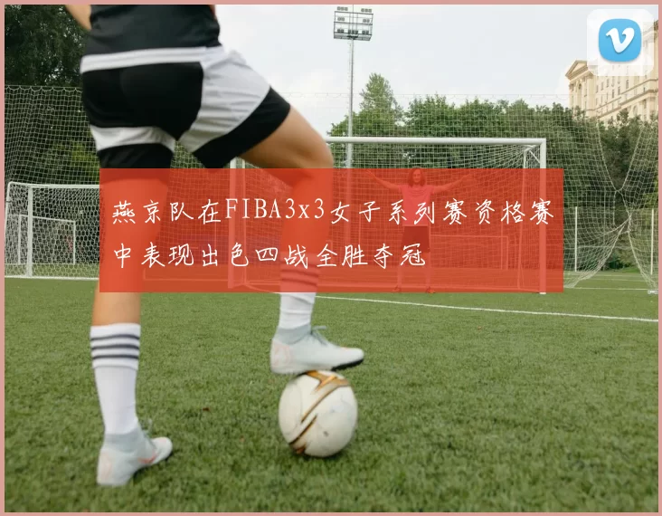 燕京队在FIBA3x3女子系列赛资格赛中表现出色四战全胜夺冠