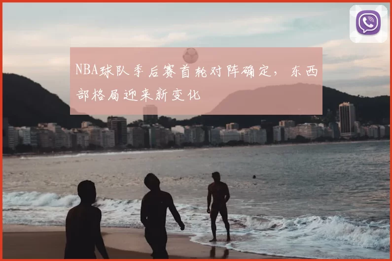 NBA球队季后赛首轮对阵确定，东西部格局迎来新变化