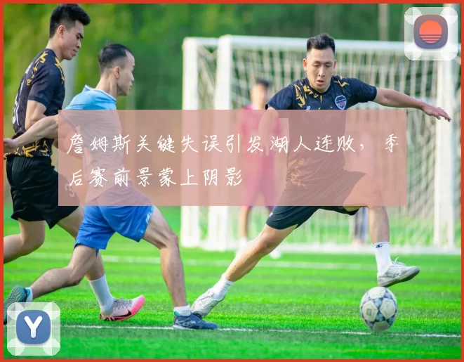 詹姆斯关键失误引发湖人连败，季后赛前景蒙上阴影