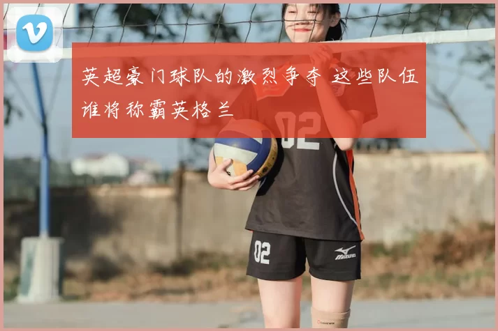 英超豪门球队的激烈争夺 这些队伍谁将称霸英格兰